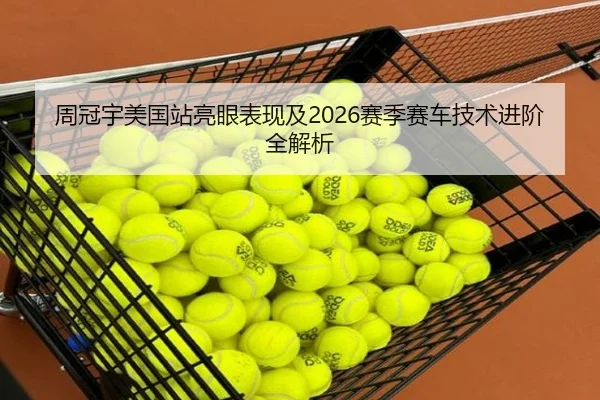 周冠宇美国站亮眼表现及2026赛季赛车技术进阶全解析